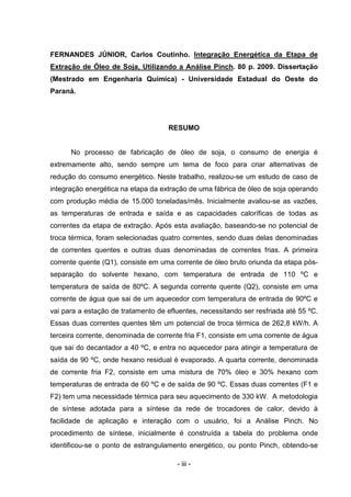 FERNANDES JÚNIOR, Carlos Coutinho. Integração Energética da Etapa de
Extração de Óleo de Soja, Utilizando a Análise Pinch. 80 p. 2009. Dissertação
(Mestrado em Engenharia Química) - Universidade Estadual do Oeste do
Paraná.

RESUMO

No processo de fabricação de óleo de soja, o consumo de energia é
extremamente alto, sendo sempre um tema de foco para criar alternativas de
redução do consumo energético. Neste trabalho, realizou-se um estudo de caso de
integração energética na etapa da extração de uma fábrica de óleo de soja operando
com produção média de 15.000 toneladas/mês. Inicialmente avaliou-se as vazões,
as temperaturas de entrada e saída e as capacidades caloríficas de todas as
correntes da etapa de extração. Após esta avaliação, baseando-se no potencial de
troca térmica, foram selecionadas quatro correntes, sendo duas delas denominadas
de correntes quentes e outras duas denominadas de correntes frias. A primeira
corrente quente (Q1), consiste em uma corrente de óleo bruto oriunda da etapa pósseparação do solvente hexano, com temperatura de entrada de 110 ºC e
temperatura de saída de 80ºC. A segunda corrente quente (Q2), consiste em uma
corrente de água que sai de um aquecedor com temperatura de entrada de 90ºC e
vai para a estação de tratamento de efluentes, necessitando ser resfriada até 55 ºC.
Essas duas correntes quentes têm um potencial de troca térmica de 262,8 kW/h. A
terceira corrente, denominada de corrente fria F1, consiste em uma corrente de água
que sai do decantador a 40 ºC, e entra no aquecedor para atingir a temperatura de
saída de 90 ºC, onde hexano residual é evaporado. A quarta corrente, denominada
de corrente fria F2, consiste em uma mistura de 70% óleo e 30% hexano com
temperaturas de entrada de 60 ºC e de saída de 90 ºC. Essas duas correntes (F1 e
F2) tem uma necessidade térmica para seu aquecimento de 330 kW. A metodologia
de síntese adotada para a síntese da rede de trocadores de calor, devido à
facilidade de aplicação e interação com o usuário, foi a Análise Pinch. No
procedimento de síntese, inicialmente é construída a tabela do problema onde
identificou-se o ponto de estrangulamento energético, ou ponto Pinch, obtendo-se
- iii -

 