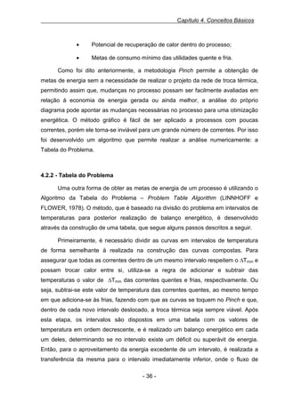 Capítulo 4. Conceitos Básicos

•

Potencial de recuperação de calor dentro do processo;

•

Metas de consumo mínimo das utilidades quente e fria.

Como foi dito anteriormente, a metodologia Pinch permite a obtenção de
metas de energia sem a necessidade de realizar o projeto da rede de troca térmica,
permitindo assim que, mudanças no processo possam ser facilmente avaliadas em
relação à economia de energia gerada ou ainda melhor, a análise do próprio
diagrama pode apontar as mudanças necessárias no processo para uma otimização
energética. O método gráfico é fácil de ser aplicado a processos com poucas
correntes, porém ele torna-se inviável para um grande número de correntes. Por isso
foi desenvolvido um algoritmo que permite realizar a análise numericamente: a
Tabela do Problema.

4.2.2 - Tabela do Problema
Uma outra forma de obter as metas de energia de um processo é utilizando o
Algoritmo da Tabela do Problema – Problem Table Algorithm (LINNHOFF e
FLOWER, 1978). O método, que é baseado na divisão do problema em intervalos de
temperaturas para posterior realização de balanço energético, é desenvolvido
através da construção de uma tabela, que segue alguns passos descritos a seguir.
Primeiramente, é necessário dividir as curvas em intervalos de temperatura
de forma semelhante à realizada na construção das curvas compostas. Para
assegurar que todas as correntes dentro de um mesmo intervalo respeitem o ∆Tmín e
possam trocar calor entre si, utiliza-se a regra de adicionar e subtrair das
temperaturas o valor de ∆Tmín das correntes quentes e frias, respectivamente. Ou
seja, subtrai-se este valor de temperatura das correntes quentes, ao mesmo tempo
em que adiciona-se às frias, fazendo com que as curvas se toquem no Pinch e que,
dentro de cada novo intervalo deslocado, a troca térmica seja sempre viável. Após
esta etapa, os intervalos são dispostos em uma tabela com os valores de
temperatura em ordem decrescente, e é realizado um balanço energético em cada
um deles, determinando se no intervalo existe um déficit ou superávit de energia.
Então, para o aproveitamento da energia excedente de um intervalo, é realizada a
transferência da mesma para o intervalo imediatamente inferior, onde o fluxo de
- 36 -

 