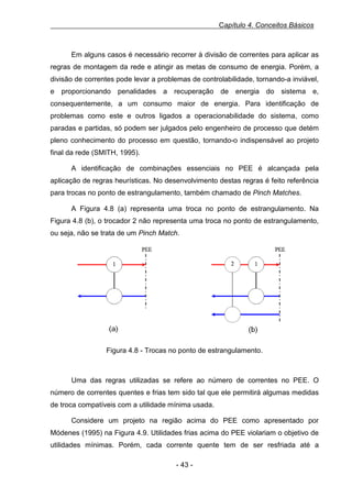 Capítulo 4. Conceitos Básicos

Em alguns casos é necessário recorrer à divisão de correntes para aplicar as
regras de montagem da rede e atingir as metas de consumo de energia. Porém, a
divisão de correntes pode levar a problemas de controlabilidade, tornando-a inviável,
e proporcionando penalidades a recuperação de energia do sistema e,
consequentemente, a um consumo maior de energia. Para identificação de
problemas como este e outros ligados a operacionabilidade do sistema, como
paradas e partidas, só podem ser julgados pelo engenheiro de processo que detém
pleno conhecimento do processo em questão, tornando-o indispensável ao projeto
final da rede (SMITH, 1995).
A identificação de combinações essenciais no PEE é alcançada pela
aplicação de regras heurísticas. No desenvolvimento destas regras é feito referência
para trocas no ponto de estrangulamento, também chamado de Pinch Matches.
A Figura 4.8 (a) representa uma troca no ponto de estrangulamento. Na
Figura 4.8 (b), o trocador 2 não representa uma troca no ponto de estrangulamento,
ou seja, não se trata de um Pinch Match. F

Figura 4.8 - Trocas no ponto de estrangulamento.

Uma das regras utilizadas se refere ao número de correntes no PEE. O
número de correntes quentes e frias tem sido tal que ele permitirá algumas medidas
de troca compatíveis com a utilidade mínima usada.
Considere um projeto na região acima do PEE como apresentado por
Módenes (1995) na Figura 4.9. Utilidades frias acima do PEE violariam o objetivo de
utilidades mínimas. Porém, cada corrente quente tem de ser resfriada até a
- 43 -

 