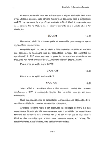 Capítulo 4. Conceitos Básicos

O mesmo raciocínio deve ser aplicado para a região abaixo do PEE. Para
evitar utilidades quentes, cada corrente fria deve ser conduzida para a temperatura
do PEE por processos de troca. Como resultado, o Pinch Match é necessário para
cada corrente fria no PEE, e isto é possível somente se a equação abaixo for
obedecida:
Equação 3.2.b - Restrição para número de correntes acima do PEE

(4.2.b)
Uma outra divisão de correntes pode ser necessária, para assegurar que a
desigualdade seja cumprida.
A segunda regra que deve ser seguida é em relação às capacidades térmicas
das correntes. É necessário que as capacidades térmicas das correntes se
aproximando do PEE sejam menores ou iguais às das correntes se afastando do
PEE, para não haver a violação do ∆Tmín fixado no início do projeto. Assim:
Para a troca na região acima do PEE:
Equação 4, 3.3.a - Restrição para o Cp acima do PEE

(4.3.a)
Para a troca na região abaixo do PEE:
Equação 5, 3.3.b - Restrição para o Cp abaixo do PEE

(4.3.b)
Sendo CPQ a capacidade térmica das correntes quentes ou correntes
ramificadas e CPF a capacidade térmica das correntes frias ou correntes
ramificadas.
Caso esta relação entre as capacidades térmicas não seja obedecida, devese utilizar a divisão de correntes para resolver o problema.
A terceira e última regra a ser observada na aplicação do MPE é a das
capacidades térmicas globais, que estabelece que o somatório das capacidades
térmicas das correntes frias restantes não pode ser menor que as capacidades
térmicas das correntes que trocam calor, corrente quente e corrente fria,
respectivamente. Caso contrário, uma delas deve ser dividida.

- 45 -

 