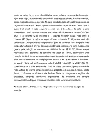 assim as metas de consumo de utilidades para a máxima recuperação de energia.
Após esta etapa, o problema foi dividido em duas regiões: abaixo e acima do Pinch,
sendo realizada a síntese da rede. No caso estudado, toda a troca térmica ocorre na
região acima do Pinch. Assim, após a síntese e otimização da rede, calculou-se o
custo total anual. A rede proposta consiste em 2 trocadores de calor e dois
aquecedores, sendo que um trocador realiza troca térmica entre a corrente Q1 (óleo
bruto) e a corrente F2 (a miscela), e o segundo trocador realiza troca entre a
corrente Q2 (água na saída do aquecedor) e a corrente F1 (água na saída do
decantador). O aquecimento complementar para as correntes frias atingirem suas
temperaturas finais, é provido pelos aquecedores já existentes na linha. A economia
gerada pela redução de consumo de utilidades foi de R$ 91.000,00/ano, o que
representa uma economia de consumo de vapor de 79,6%, acarretando uma
redução de 5,3% do consumo global de vapor da planta. O investimento necessário
para os dois trocadores de calor propostos na rede é de R$ 16.540,00, e avaliandose o custo total anual, verifica-se uma redução de R$ 114.445,00 para R$ 25.800,00,
correspondendo a uma redução de 77,5% no custo total anual, após a síntese da
rede. A taxa de retorno para o investimento proposto é de apenas 3 meses. Desta
forma, confirma-se a eficiência da Análise Pinch na integração energética de
processos,

atingindo

resultados

significativos

de

economia

de

energia

térmica,contribuindo para processos industriais cada vez mais competitivos.
Palavras-chave: Análise Pinch, integração energética, máxima recuperação de
energia.

- iv -

 