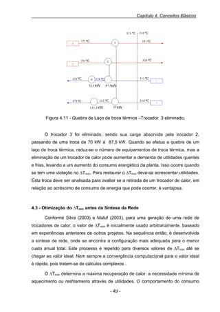 Capítulo 4. Conceitos Básicos

Figura 4.11 - Quebra de Laço de troca térmica –Trocador 3 eliminado.

O trocador 3 foi eliminado, sendo sua carga absorvida pela trocador 2,
passando de uma troca de 70 kW à 87,5 kW. Quando se efetua a quebra de um
laço de troca térmica, reduz-se o número de equipamentos de troca térmica, mas a
eliminação de um trocador de calor pode aumentar a demanda de utilidades quentes
e frias, levando a um aumento do consumo energético da planta. Isso ocorre quando
se tem uma violação no ∆Tmín. Para restaurar o ∆Tmín deve-se acrescentar utilidades.
Esta troca deve ser analisada para avaliar se a retirada de um trocador de calor, em
relação ao acréscimo de consumo de energia que pode ocorrer, é vantajosa.

4.3 - Otimização do ∆Tmín antes da Síntese da Rede
Conforme Silva (2003) e Maluf (2003), para uma geração de uma rede de
trocadores de calor, o valor de ∆Tmín é inicialmente usado arbitrariamente, baseado
em experiências anteriores de outros projetos. Na sequência então, é desenvolvida
a síntese de rede, onde se encontra a configuração mais adequada para o menor
custo anual total. Este processo é repetido para diversos valores de ∆Tmín até se
chegar ao valor ideal. Nem sempre a convergência computacional para o valor ideal
é rápida, pois tratam-se de cálculos complexos .
O ∆Tmín determina a máxima recuperação de calor: a necessidade mínima de
aquecimento ou resfriamento através de utilidades. O comportamento do consumo
- 49 -

 