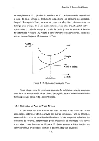Capítulo 4. Conceitos Básicos

de energia com o ∆Tmín já foi muito estudado. O ∆Tmín é inversamente proporcional
à área de troca térmica e diretamente proporcional ao consumo de utilidades.
Segundo Ravagnani (1994), para se encontrar um ∆Tmín ótimo, deve-se fazer um
balanço entre energia, área e os custos relacionados a elas. O custo global é obtido
somando-se o custo de energia e o custo de capital (custo em relação á área de
troca térmica). A Figura 4.12 mostra o comportamento dessas variáveis, colocadas
em um mesmo diagrama (Custo anual x ∆Tmín).
Figura 0.12 - Custos em função do ∆Tmín.

Figura 4.12 - Custos em função do ∆Tmín.
Nesta etapa a rede de trocadores ainda não foi sintetizada, e desta maneira a
área de troca térmica usada para o cálculo da função custo é a área mínima de troca
térmica possível, para a rede a ser sintetizada.

4.3.1 - Estimativa da Área de Troca Térmica
A estimativa da área mínima de troca térmica e do custo de capital
associados, podem ser obtidos através das curvas compostas. Para tal cálculo, é
necessário incorporar as correntes de utilidades às curvas compostas e dividí-las em
intervalos de entalpia, determinados pelas mudanças de inclinação das curvas
compostas, como ilustrado na Figura 4.13. Considerando a troca térmica em
contracorrente, a área de cada intervalo é determinada pelas equações:
- 50 -

 