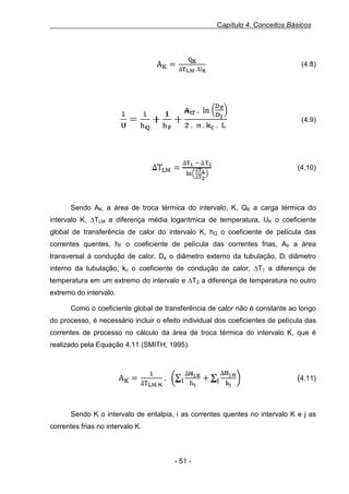 Capítulo 4. Conceitos Básicos

Equação 10, 3.8.a - Área de troca térmica

(4.8)

Equação 11, 3.8.b - Coeficiente global de transferência de calor

(4.9)

Equação 12, 3.8.c - Diferença média logarítmica de temperatura

(4.10)

Sendo AK, a área de troca térmica do intervalo, K, QK a carga térmica do
intervalo K, ∆TLM a diferença média logarítmica de temperatura, UK o coeficiente
global de transferência de calor do intervalo K, hQ o coeficiente de película das
correntes quentes, hF o coeficiente de película das correntes frias, Atr a área
transversal à condução de calor, De o diâmetro externo da tubulação, Di diâmetro
interno da tubulação, kc o coeficiente de condução de calor, ∆T1 a diferença de
temperatura em um extremo do intervalo e ∆T2 a diferença de temperatura no outro
extremo do intervalo.
Como o coeficiente global de transferência de calor não é constante ao longo
do processo, é necessário incluir o efeito individual dos coeficientes de película das
correntes de processo no cálculo da área de troca térmica do intervalo K, que é
realizado pela Equação 4.11 (SMITH, 1995):
Equação 13, 3.9 - Área de dado intervalo para efeito individual dos coeficientes de película das correntes
de processo

(4.11)

Sendo K o intervalo de entalpia, i as correntes quentes no intervalo K e j as
correntes frias no intervalo K.

- 51 -

 