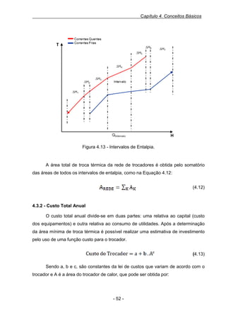 Capítulo 4. Conceitos Básicos

Figura 0.13 - Intervalos de Entalpia

Figura 4.13 - Intervalos de Entalpia.

A área total de troca térmica da rede de trocadores é obtida pelo somatório
das áreas de todos os intervalos de entalpia, como na Equação 4.12:
Equação 14 área da rede como resultado do somatório das áreas de cada intervalo

(4.12)

4.3.2 - Custo Total Anual
O custo total anual divide-se em duas partes: uma relativa ao capital (custo
dos equipamentos) e outra relativa ao consumo de utilidades. Após a determinação
da área mínima de troca térmica é possível realizar uma estimativa de investimento
pelo uso de uma função custo para o trocador.
Equação 15 - Custo do trocador

(4.13)
Sendo a, b e c, são constantes da lei de custos que variam de acordo com o
trocador e A é a área do trocador de calor, que pode ser obtida por:

- 52 -

 
