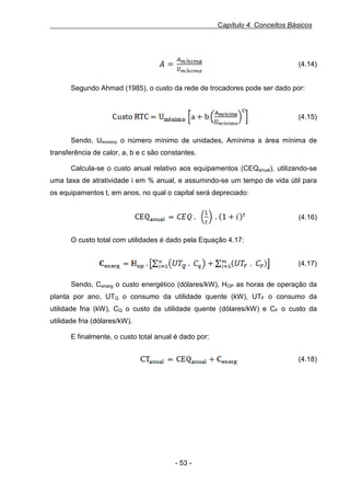 Capítulo 4. Conceitos Básicos

Equação 16, 3.12 - Área do trocador de calor

(4.14)
Segundo Ahmad (1985), o custo da rede de trocadores pode ser dado por:
Equação 17, 3.13 - Custo da rede de trocadores de calor

(4.15)
Sendo, Umínimo o número mínimo de unidades, Amínima a área mínima de
transferência de calor, a, b e c são constantes.
Calcula-se o custo anual relativo aos equipamentos (CEQanual), utilizando-se
uma taxa de atratividade i em % anual, e assumindo-se um tempo de vida útil para
os equipamentos t, em anos, no qual o capital será depreciado:
Equação 18, 3.14 - CEQ anual

(4.16)
O custo total com utilidades é dado pela Equação 4.17:
Equação 19, 3.15 - Custo energético total

(4.17)
Sendo, Cenerg o custo energético (dólares/kW), HOP as horas de operação da
planta por ano, UTQ o consumo da utilidade quente (kW), UTF o consumo da
utilidade fria (kW), CQ o custo da utilidade quente (dólares/kW) e CF o custo da
utilidade fria (dólares/kW).
E finalmente, o custo total anual é dado por:
Equação 20, 3.16 - Custo total anual

(4.18)

- 53 -

 