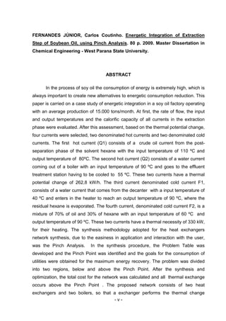 FERNANDES JÚNIOR, Carlos Coutinho. Energetic Integration of Extraction
Step of Soybean Oil, using Pinch Analysis. 80 p. 2009. Master Dissertation in
Chemical Engineering - West Parana State University.

ABSTRACT
In the process of soy oil the consumption of energy is extremely high, which is
always important to create new alternatives to energetic consumption reduction. This
paper is carried on a case study of energetic integration in a soy oil factory operating
with an average production of 15.000 tons/month. At first, the rate of flow, the input
and output temperatures and the calorific capacity of all currents in the extraction
phase were evaluated. After this assessment, based on the thermal potential change,
four currents were selected, two denominated hot currents and two denominated cold
currents. The first hot current (Q1) consists of a crude oil current from the postseparation phase of the solvent hexane with the input temperature of 110 ºC and
output temperature of 80ºC. The second hot current (Q2) consists of a water current
coming out of a boiler with an input temperature of 90 ºC and goes to the effluent
treatment station having to be cooled to 55 ºC. These two currents have a thermal
potential change of 262,8 kW/h. The third current denominated cold current F1,
consists of a water current that comes from the decanter with a input temperature of
40 ºC and enters in the heater to reach an output temperature of 90 ºC, where the
residual hexane is evaporated. The fourth current, denominated cold current F2, is a
mixture of 70% of oil and 30% of hexane with an input temperature of 60 ºC and
output temperature of 90 ºC. These two currents have a thermal necessity of 330 kW,
for their heating. The synthesis methodology adopted for the heat exchangers
network synthesis, due to the easiness in application and interaction with the user,
was the Pinch Analysis.

In the synthesis procedure, the Problem Table was

developed and the Pinch Point was identified and the goals for the consumption of
utilities were obtained for the maximum energy recovery. The problem was divided
into two regions, below and above the Pinch Point. After the synthesis and
optimization, the total cost for the network was calculated and all thermal exchange
occurs above the Pinch Point . The proposed network consists of two heat
exchangers and two boilers, so that a exchanger performs the thermal change
-v-

 