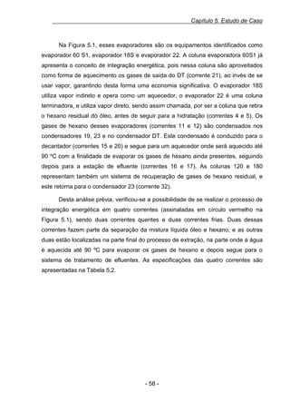 Capítulo 5. Estudo de Caso

Na Figura 5.1, esses evaporadores são os equipamentos identificados como
evaporador 60 S1, evaporador 18S e evaporador 22. A coluna evaporadora 60S1 já
apresenta o conceito de integração energética, pois nessa coluna são aproveitados
como forma de aquecimento os gases de saída do DT (corrente 21), ao invés de se
usar vapor, garantindo desta forma uma economia significativa. O evaporador 18S
utiliza vapor indireto e opera como um aquecedor, o evaporador 22 é uma coluna
terminadora, e utiliza vapor direto, sendo assim chamada, por ser a coluna que retira
o hexano residual do óleo, antes de seguir para a hidratação (correntes 4 e 5). Os
gases de hexano desses evaporadores (correntes 11 e 12) são condensados nos
condensadores 19, 23 e no condensador DT. Este condensado é conduzido para o
decantador (correntes 15 e 20) e segue para um aquecedor onde será aquecido até
90 ºC com a finalidade de evaporar os gases de hexano ainda presentes, seguindo
depois para a estação de efluente (correntes 16 e 17). As colunas 120 e 180
representam também um sistema de recuperação de gases de hexano residual, e
este retorna para o condensador 23 (corrente 32).
Desta análise prévia, verificou-se a possibilidade de se realizar o processo de
integração energética em quatro correntes (assinaladas em círculo vermelho na
Figura 5.1), sendo duas correntes quentes e duas correntes frias. Duas dessas
correntes fazem parte da separação da mistura líquida óleo e hexano, e as outras
duas estão localizadas na parte final do processo de extração, na parte onde a água
é aquecida até 90 ºC para evaporar os gases de hexano e depois segue para o
sistema de tratamento de efluentes. As especificações das quatro correntes são
apresentadas na Tabela 5.2.

- 58 -

 
