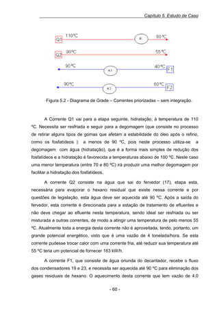 Capítulo 5. Estudo de Caso

0.15Figura 5.2 - Diagrama de Grade – Correntes priorizadas – sem integração.

A Corrente Q1 vai para a etapa seguinte, hidratação, à temperatura de 110
ºC. Necessita ser resfriada e seguir para a degomagem (que consiste no processo
de retirar alguns tipos de gomas que afetam a estabilidade do óleo após o refino,
como os fosfatídeos )

a menos de 90 ºC, pois neste processo utiliza-se

a

degomagem com água (hidratação), que é a forma mais simples de redução dos
fosfatídeos e a hidratação é favorecida a temperaturas abaixo de 100 ºC. Neste caso
uma menor temperatura (entre 70 e 80 ºC) irá produzir uma melhor degomagem por
facilitar a hidratação dos fosfatídeos.
A corrente Q2 consiste na água que sai do fervedor (17), etapa esta,
necessária para evaporar o hexano residual que existe nessa corrente e por
questões de legislação, esta água deve ser aquecida até 90 ºC. Após a saída do
fervedor, esta corrente é direcionada para a estação de tratamento de efluentes e
não deve chegar ao efluente nesta temperatura, sendo ideal ser resfriada ou ser
misturada a outras correntes, de modo a atingir uma temperatura de pelo menos 55
ºC. Atualmente toda a energia desta corrente não é aproveitada, tendo, portanto, um
grande potencial energético, visto que é uma vazão de 4 tonelada/hora. Se esta
corrente pudesse trocar calor com uma corrente fria, até reduzir sua temperatura até
55 ºC teria um potencial de fornecer 163 kW/h.
A corrente F1, que consiste de água oriunda do decantador, recebe o fluxo
dos condensadores 19 e 23, e necessita ser aquecida até 90 ºC para eliminação dos
gases residuais de hexano. O aquecimento desta corrente que tem vazão de 4,0
- 60 -

 