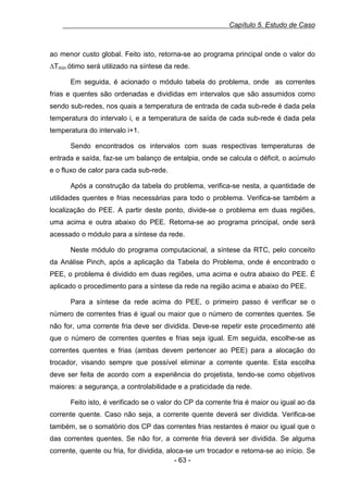 Capítulo 5. Estudo de Caso

ao menor custo global. Feito isto, retorna-se ao programa principal onde o valor do
∆Tmín ótimo será utilizado na síntese da rede.
Em seguida, é acionado o módulo tabela do problema, onde as correntes
frias e quentes são ordenadas e divididas em intervalos que são assumidos como
sendo sub-redes, nos quais a temperatura de entrada de cada sub-rede é dada pela
temperatura do intervalo i, e a temperatura de saída de cada sub-rede é dada pela
temperatura do intervalo i+1.
Sendo encontrados os intervalos com suas respectivas temperaturas de
entrada e saída, faz-se um balanço de entalpia, onde se calcula o déficit, o acúmulo
e o fluxo de calor para cada sub-rede.
Após a construção da tabela do problema, verifica-se nesta, a quantidade de
utilidades quentes e frias necessárias para todo o problema. Verifica-se também a
localização do PEE. A partir deste ponto, divide-se o problema em duas regiões,
uma acima e outra abaixo do PEE. Retorna-se ao programa principal, onde será
acessado o módulo para a síntese da rede.
Neste módulo do programa computacional, a síntese da RTC, pelo conceito
da Análise Pinch, após a aplicação da Tabela do Problema, onde é encontrado o
PEE, o problema é dividido em duas regiões, uma acima e outra abaixo do PEE. É
aplicado o procedimento para a síntese da rede na região acima e abaixo do PEE.
Para a síntese da rede acima do PEE, o primeiro passo é verificar se o
número de correntes frias é igual ou maior que o número de correntes quentes. Se
não for, uma corrente fria deve ser dividida. Deve-se repetir este procedimento até
que o número de correntes quentes e frias seja igual. Em seguida, escolhe-se as
correntes quentes e frias (ambas devem pertencer ao PEE) para a alocação do
trocador, visando sempre que possível eliminar a corrente quente. Esta escolha
deve ser feita de acordo com a experiência do projetista, tendo-se como objetivos
maiores: a segurança, a controlabilidade e a praticidade da rede.
Feito isto, é verificado se o valor do CP da corrente fria é maior ou igual ao da
corrente quente. Caso não seja, a corrente quente deverá ser dividida. Verifica-se
também, se o somatório dos CP das correntes frias restantes é maior ou igual que o
das correntes quentes. Se não for, a corrente fria deverá ser dividida. Se alguma
corrente, quente ou fria, for dividida, aloca-se um trocador e retorna-se ao início. Se
- 63 -

 