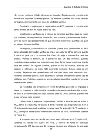Capítulo 5. Estudo de Caso

não ocorrer nenhuma divisão, aloca-se um trocador. Repete-se este procedimento
até que não haja mais correntes quentes. Se restarem correntes frias, estas deverão
ser supridas termicamente com o uso de utilidades quentes.
Terminado o projeto para a região acima do PEE, aplica-se o procedimento
para a síntese da rede na região abaixo do PEE.
Inicialmente, é verificado se o número de correntes quentes é igual ou maior
que o número de correntes frias. Se não for, uma corrente quente deve ser dividida.
Deve-se repetir este procedimento até que o número de correntes quentes seja igual
ao número de correntes frias.
Em seguida, são escolhidas as correntes quente e fria pertencentes ao PEE
para a alocação do trocador. Verifica-se então, se o valor do CP da corrente quente
é maior ou igual que o da corrente fria. Caso não seja, a corrente fria deve ser
dividida. Verifica-se também, se o somatório dos CP das correntes quentes
restantes é maior ou igual que o das correntes frias. Sendo menor, a corrente quente
deve ser dividida. Se alguma corrente, quente ou fria, for dividida, aloca-se um
trocador e retorna-se ao início. Não ocorrendo nenhuma divisão, aloca-se um
trocador. Repete-se este procedimento até que não hajam mais correntes frias.
Restando correntes quentes, estas deverão ser supridas termicamente com o uso de
utilidades frias. Feito isto, os projetos acima e abaixo são unidos, resultando em uma
rede final com a MRE.
Os resultados são fornecidos em forma de tabelas, podendo ser impresso a
tabela do problema, a rede evoluída contendo as temperaturas de entrada e saída,
as áreas e o calor trocado para cada trocador, além do CP da corrente quente e fria
a qual pertence cada trocador.
Utilizando-se o programa computacional, foi feita a iteração para se achar o
∆Tmín ótimo, e se trabalhou na faixa de 5-30 ºC, variando-se a temperatura de 5 em 5
ºC. A temperatura na qual se obteve o menor custo foi a de valor 10 ºC; portanto, o
∆Tmín ótimo para essas quatro correntes em análise é de 10 ºC, conforme se observa
na Figura 5.4.
A equação para se calcular os custos com utilidades é a Equação 4.17,
utilizando os valores dos custos em reais. O número de horas de operação
considerado foi 335 dias por ano, 24 horas por dia com uma eficiência de operação
- 64 -

 