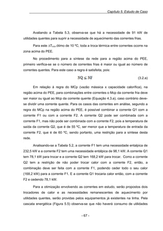 Capítulo 5. Estudo de Caso

Avaliando a Tabela 5.3, observa-se que há a necessidade de 91 kW de
utilidades quentes para suprir a necessidade de aquecimento das correntes frias.
Para este ∆Tmín ótimo de 10 ºC, toda a troca térmica entre correntes ocorre na
zona acima do PEE.
No procedimento para a síntese da rede para a região acima do PEE,
primeiro verifica-se se o número de correntes frias é maior ou igual ao número de
correntes quentes. Para este caso a regra é satisfeita, pois:
(3.2.a)
Em relação à regra do MCp (vazão mássica x capacidade calorífica), na
região acima do PEE, para combinações entre correntes o Mcp da corrente fria deve
ser maior ou igual ao Mcp da corrente quente (Equação 4.3.a), caso contrário devese dividir uma corrente quente. Para os casos das correntes em análise, segundo a
regra do MCp na região acima do PEE, é possível combinar a corrente Q1 com a
corrente F1 ou com a corrente F2. A corrente Q2 pode ser combinada com a
corrente F1, mas não pode ser combinada com a corrente F2, pois a temperatura de
saída da corrente Q2, que é de 55 ºC, ser menor que a temperatura de entrada da
corrente F2, que é de 60 ºC, sendo portanto, uma restrição para a síntese desta
rede.
Analisando-se a Tabela 5.2, a corrente F1 tem uma necessidade entalpica de
232,5 kW e a corrente F2 tem uma necessidade entálpica de 98,1 kW. A corrente Q1
tem 78,1 kW para trocar e a corrente Q2 tem 168,2 kW para trocar. Como a corrente
Q2 tem a restrição de não poder trocar calor com a corrente F2, então, a
combinação deve ser feita com a corrente F1, podendo ceder todo o seu calor
(168,2 kW) para a corrente F1. E a corrente Q1 trocaria calor então, com a corrente
F2 e cedendo 78,1 kW.
Para a otimização envolvendo as correntes em estudo, serão propostos dois
trocadores de calor e as necessidades remanescentes de aquecimento por
utilidades quentes, serão providas pelos equipamentos já existentes na linha. Pela
cascata energética (Figura 5.5) observa-se que não haverá consumo de utilidades

- 67 -

 