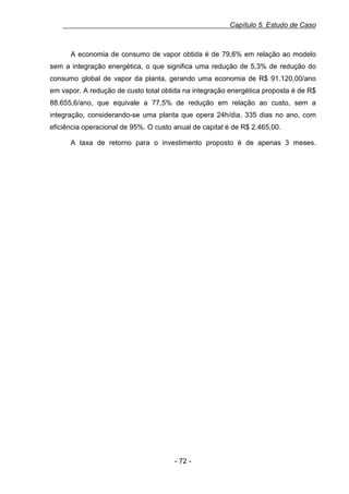 Capítulo 5. Estudo de Caso

A economia de consumo de vapor obtida é de 79,6% em relação ao modelo
sem a integração energética, o que significa uma redução de 5,3% de redução do
consumo global de vapor da planta, gerando uma economia de R$ 91.120,00/ano
em vapor. A redução de custo total obtida na integração energética proposta é de R$
88.655,6/ano, que equivale a 77,5% de redução em relação ao custo, sem a
integração, considerando-se uma planta que opera 24h/dia, 335 dias no ano, com
eficiência operacional de 95%. O custo anual de capital é de R$ 2.465,00.
A taxa de retorno para o investimento proposto é de apenas 3 meses.

- 72 -

 