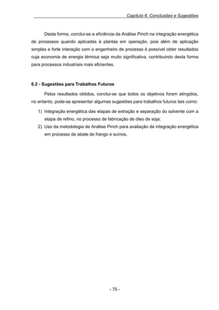 Capítulo 6. Conclusões e Sugestões

Desta forma, conclui-se a eficiência da Análise Pinch na integração energética
de processos quando aplicadas à plantas em operação, pois além de aplicação
simples e forte interação com o engenheiro de processo é possível obter resultados
cuja economia de energia térmica seja muito significativa, contribuindo desta forma
para processos industriais mais eficientes.

6.2 - Sugestões para Trabalhos Futuros
Pelos resultados obtidos, conclui-se que todos os objetivos foram atingidos,
no entanto, pode-se apresentar algumas sugestões para trabalhos futuros tais como:
1) Integração energética das etapas de extração e separação do solvente com a
etapa de refino, no processo de fabricação de óleo de soja;
2) Uso da metodologia de Análise Pinch para avaliação de integração energética
em processo de abate de frango e suínos.

- 75 -

 