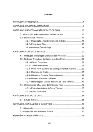 SUMÁRIO

CAPÍTULO 1. INTRODUÇÃO .....................................................................................1
CAPÍTULO 2. REVISÃO DA LITERATURA ................................................................4
CAPÍTULO 3. PROCESSAMENTO DE ÓLEO DE SOJA .........................................15
3.1 - Introdução ao Processamento de Óleo de Soja ...................................16
3.2 - Descrição do Processo.........................................................................17
3.2.1 - Preparação / Acondicionamento de Grãos .............................18
3.2.2 - Extração do Óleo ....................................................................20
3.2.3 - Refino do Óleo de Soja ...........................................................24
CAPÍTULO 4. CONCEITOS BÁSICOS .....................................................................29
4.1 - Introdução à Integração Energética dos Processos .............................30
4.2 - Redes de Trocadores de Calor e a Análise Pinch ................................30
4.2.1 - Curvas Compostas..................................................................31
4.2.2 - Tabela do Problema................................................................36
4.2.3 - Ponto Pinch ou Ponto de Estrangulamento Energético ..........39
4.2.4 - Diagrama de Grade ................................................................41
4.2.5 - Método do Ponto de Estrangulamento....................................42
4.2.6 - Número Mínimo de Unidades .................................................46
4.2.7 - Identificação e Quebra de Laços de Troca Térmica ...............47
4.3 - Otimização do ∆Tmín antes da Síntese da Rede ...................................49
4.3.1 - Estimativa da Área de Troca Térmica .....................................50
4.3.2 - Custo Total Anual ...................................................................52
CAPÍTULO 5. ESTUDO DE CASO ...........................................................................54
5.1 - Estudo de Caso ....................................................................................55
CAPÍTULO 6. CONCLUSÕES E SUGESTÕES........................................................73
6.1 - Conclusão.............................................................................................74
6.2 - Sugestões para Trabalhos Futuros ......................................................75
REFERÊNCIAS BIBLIOGRÁFICAS ..........................................................................76

- vii -

 