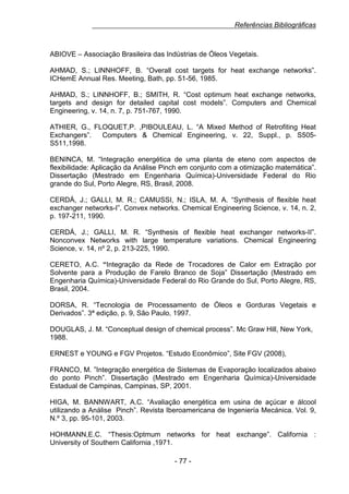 Referências Bibliográficas

ABIOVE – Associação Brasileira das Indústrias de Óleos Vegetais.
AHMAD, S.; LINNHOFF, B. “Overall cost targets for heat exchange networks”.
ICHemE Annual Res. Meeting, Bath, pp. 51-56, 1985.
AHMAD, S.; LINNHOFF, B.; SMITH, R. “Cost optimum heat exchange networks,
targets and design for detailed capital cost models”. Computers and Chemical
Engineering, v. 14, n. 7, p. 751-767, 1990.
ATHIER, G., FLOQUET,P. ,PIBOULEAU, L. “A Mixed Method of Retrofiting Heat
Exchangers”.
Computers & Chemical Engineering, v. 22, Suppl., p. S505S511,1998.
BENINCA, M. “Integração energética de uma planta de eteno com aspectos de
flexibilidade: Aplicação da Análise Pinch em conjunto com a otimização matemática”.
Dissertação (Mestrado em Engenharia Química)-Universidade Federal do Rio
grande do Sul, Porto Alegre, RS, Brasil, 2008.
CERDÁ, J.; GALLI, M. R.; CAMUSSI, N.; ISLA, M. A. “Synthesis of flexible heat
exchanger networks-I”. Convex networks. Chemical Engineering Science, v. 14, n. 2,
p. 197-211, 1990.
CERDÁ, J.; GALLI, M. R. “Synthesis of flexible heat exchanger networks-II”.
Nonconvex Networks with large temperature variations. Chemical Engineering
Science, v. 14, nº 2, p. 213-225, 1990.
CERETO, A.C. “Integração da Rede de Trocadores de Calor em Extração por
Solvente para a Produção de Farelo Branco de Soja” Dissertação (Mestrado em
Engenharia Química)-Universidade Federal do Rio Grande do Sul, Porto Alegre, RS,
Brasil, 2004.
DORSA, R. “Tecnologia de Processamento de Óleos e Gorduras Vegetais e
Derivados”. 3ª edição, p. 9, São Paulo, 1997.
DOUGLAS, J. M. “Conceptual design of chemical process”. Mc Graw Hill, New York,
1988.
ERNEST e YOUNG e FGV Projetos. “Estudo Econômico”, Site FGV (2008),
FRANCO, M. ”Integração energética de Sistemas de Evaporação localizados abaixo
do ponto Pinch”. Dissertação (Mestrado em Engenharia Química)-Universidade
Estadual de Campinas, Campinas, SP, 2001.
HIGA, M. BANNWART, A.C. “Avaliação energética em usina de açúcar e álcool
utilizando a Análise Pinch”. Revista Iberoamericana de Ingeniería Mecánica. Vol. 9,
N.º 3, pp. 95-101, 2003.
HOHMANN,E.C. “Thesis:Optmum networks for heat exchange”. California :
University of Southern California ,1971.
- 77 -

 