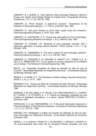 Referências Bibliográficas

LINNHOFF, B. e AHMAD, S. “Cost Optimum Heat Exchanger Networks-1.Minimun
Energy and Capital Using Simple Models for Capital Cost”, Computers& Chemical
Engineering, v.14, n.7, pp. 729-750, 1990.
LINNHOFF, B. “Pinch Analysis: A state-of-art overview”. Transactions of the
Institution of Chemical Engineers, v. 71, Part A, p.503-522, Sep. 1993.
LINNHOFF, B. “Use pinch analysis to knock down capital costs and emissions”.
Chemical Engineering Progress, p. 32-57, Aug. 1994.
LINNHOFF, B.; EASTWOOD, A. R. “Overal site optimization by Pinch technology”.
Chemical Engineering Research and Design, v. 65, p. 408-414, Sep. 1987.
LINNHOFF, B.; FLOWER, J.R. “Synthesis of heat exchanger networks. Part I:
systematic generation of energy optimal networks”. AIChE Journal, v. 24, n. 4, pp.
633-642, 1978.
LINNHOFF, B.; HINDMARSH, E. “The pinch method for heat exchanger networks”.
Chemical Engineering Science, v. 38, n. 5, p. 745-763, 1983.
LINNHOFF, B.; TOWSEND, D. W.; BOLAND, D.; HEWITT, G.F.; TOMAS, B. E. A.;
GUY,A. R.; MARSLAND, R.H. “A user guides on process integration for the efficient
use of energy”. The Institute of Chemical Engineering, 1982.
MALUF, J.U. “Integração energética da etapa de extração de óleo de soja da
Cocamar”. Dissertação (Mestrado em Engenharia Química) - Universidade Estadual
de Maringá, Maringá, 2003.
MASSO, A. H.;RUDD, D. F. “The Synthesis of System Design. Heuristic Structuring”.
AIChE J. ,v.15 , p. 10-17 , 1969
MÓDENES, N. A., “Síntese de Rede de Trocadores de Calor Flexíveis”. Dissertação
(Mestrado em Engenharia Química) - Universidade Estadual de Maringá, Maringá,
1995.
MOREIRA, A. M. PELLANDA, A. P. VELOZ, C.S.C. BRUTIMAVICIUS, P. J.;PORTO,
M. F.;AHÓN, V. R. R.;COSTA, A. L. H. “Estudo da integração energética de uma
unidade de destilação atmosférica e a vácuo”. Quarto PDPETRO 4.2.0198.4-1,
Campinas, 2007.
PAPOULIAS, S. A. and GROSSMANN, I. E. “A Structural Optimization Approach in
Process Synthesis- II:Heat Recovery Networks”, Computers & Chemical Engineering
, v.7, n. 6 , p. 707-721 , 1983.
PARAÍSO, P.R. “Modelagem e análise do processo de obtenção do óleo de soja”.
Tese (Doutorado em Engenharia Química) - Universidade Estadual de Campinas,
Campinas, 2001.
PEREZ, L. E. A.;CASAS Y.;PERALTA, L. M.;KAFAROV, V.;DEWULF J.;GIUNTA, P.
“An auto-sustainable solid oxide fuel by bio-etanol Process simulation and heat
- 78 -

 