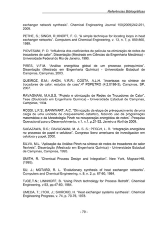 Referências Bibliográficas

exchanger network synthesis”. Chemical Engineering Journal 150(2009)242-251,
2009.
PETHE, S.; SINGH, R.;KNOPT, F. C. “A simple technique for locating loops in heat
exchanger networks”. Computers and Chemical Engineering, v. 13, n. 7, p. 859-860,
1989.
PIOVESANI, P. D. “Influência dos coeficientes de película na otimização de redes de
trocadores de calor”. Dissertação (Mestrado em Ciências da Engenharia Mecânica) Universidade Federal do Rio de Janeiro, 1990.
PIRES, V.F.M. “Análise energética global de um processo petroquímico”.
Dissertação (Mestrado em Engenharia Química) - Universidade Estadual de
Campinas, Campinas, 2003.
QUEIROZ, E.M.; AHÓN, V.R.R.; COSTA, A.L.H. “Incertezas na síntese de
trocadores de calor: estudos de caso”.4º PDPETRO (4.2.0198-3), Campinas, SP,
2007.
RAVAGNANI, M.A.S.S. “Projeto e otimização de Redes de Trocadores de Calor”.
Tese (Doutorado em Engenharia Química) - Universidade Estadual de Campinas,
Campinas, 1994.
ROSSI, L.F.S.; BANNWART, A.C. “Otimização da etapa de pré-aquecimento de uma
carga de uma unidade de craqueamento catalítico, fazendo uso da programação
matemática e da Metodologia Pinch na recuperação energética de redes”. Pesquisa
Operacional para o Desenvolvimento, v.1, n.1, p.21-32, Janeiro a Abril de 2009.
SASAZAWA, R.S.; RAVAGNANI, M. A. S. S.; PESCH, L. R. “Integração energética
no processo de papel e celulose”. Congreso Ibero americano de investigacion em
celulosa y papel, 2000.
SILVA, M.L. “Aplicação da Análise Pinch na síntese de redes de trocadores de calor
flexíveis”. Dissertação (Mestrado em Engenharia Química) - Universidade Estadual
de Campinas, Campinas, 1995.
SMITH, R. “Chemical Process Design and Integration”. New York, Mcgraw-Hill,
(1995).
SU, J.; MOTARD, R. L. “Evolutionary synthesis of heat exchanger networks”.
Computers and Chemical Engineering, v. 8, n. 2, p. 67-80, 1984.
TJOE,T.N.; LINNHOFF, B. “Using Pinch technology for Process Retrofit”. Chemical
Engineering, v.93, pp.47-60, 1984.
UMEDA, T.; ITOH, J.; SHIROKO, H. “Heat exchanger systems synthesis”. Chemical
Engineering Progress, v. 74, p. 70-76, 1978.

- 79 -

 