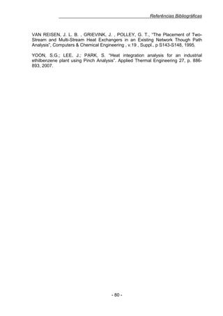 Referências Bibliográficas

VAN REISEN, J. L. B. , GRIEVINK, J. , POLLEY, G. T., “The Placement of TwoStream and Multi-Stream Heat Exchangers in an Existing Network Though Path
Analysis”, Computers & Chemical Engineering , v.19 , Suppl., p S143-S148, 1995.
YOON, S.G.; LEE, J.; PARK, S. “Heat integration analysis for an industrial
ethilbenzene plant using Pinch Analysis”. Applied Thermal Engineering 27, p. 886893, 2007.

- 80 -

 