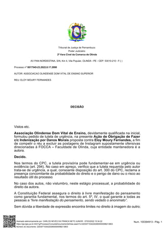 Tribunal de Justiça de Pernambuco
Poder Judiciário
2ª Vara Cível da Comarca de Olinda
AV PAN NORDESTINA, S/N, Km 4, Vila Popular, OLINDA - PE - CEP: 53010-210 - F:( )
Processo nº 0017545-23.2022.8.17.2990
AUTOR: ASSOCIACAO OLINDENSE DOM VITAL DE ENSINO SUPERIOR
REU: ELOY MOURY FERNANDES
DECISÃO
Vistos etc.
Associação Olindense Dom Vital de Ensino, devidamente qualificada na inicial,
formulou pedido de tutela de urgência, na presente Ação de Obrigação de Fazer
c/c Indenização por Danos Morais proposta contra Eloy Moury Fernandes, a fim
de compelir o réu a excluir as postagens de Instagram supostamente ofensivas
direcionadas à FOCCA – Faculdade de Olinda, cuja entidade mantenedora é a
autora.
Decido.
Nos termos do CPC, a tutela provisória pode fundamentar-se em urgência ou
evidência (art. 294). No caso em apreço, verifico que a tutela requerida pelo autor
trata-se de urgência, a qual, consoante disposição do art. 300 do CPC, reclama a
presença concomitante da probabilidade do direito e o perigo de dano ou o risco ao
resultado útil do processo
No caso dos autos, não vislumbro, neste estágio processual, a probabilidade do
direito da autora.
A Constituição Federal assegura o direito à livre manifestação do pensamento
como garantia fundamental, nos termos do art. 5º, IV, o qual garante a todas as
pessoas a “livre manifestação do pensamento, sendo vedado o anonimato”.
Sem dúvida a liberdade de expressão encontra limites no direito à imagem do outro;
Num. 100394913 - Pág. 1
Assinado eletronicamente por: CARLOS NEVES DA FRANCA NETO JUNIOR - 07/03/2022 15:34:22
https://pje.tjpe.jus.br:443/1g/Processo/ConsultaDocumento/listView.seam?x=22030715342202600000098213803
Número do documento: 22030715342202600000098213803
 