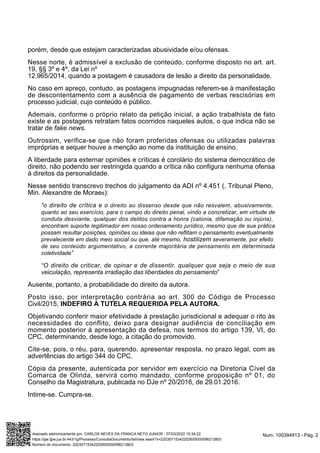 porém, desde que estejam caracterizadas abusividade e/ou ofensas.
Nesse norte, é admissível a exclusão de conteúdo, conforme disposto no art. art.
19, §§ 3º e 4º, da Lei nº
12.965/2014, quando a postagem é causadora de lesão a direito da personalidade.
No caso em apreço, contudo, as postagens impugnadas referem-se à manifestação
de descontentamento com a ausência de pagamento de verbas rescisórias em
processo judicial, cujo conteúdo é público.
Ademais, conforme o próprio relato da petição inicial, a ação trabalhista de fato
existe e as postagens retratam fatos ocorridos naqueles autos, o que indica não se
tratar de fake news.
Outrossim, verifica-se que não foram proferidas ofensas ou utilizadas palavras
impróprias e sequer houve a menção ao nome da instituição de ensino.
A liberdade para externar opiniões e críticas é corolário do sistema democrático de
direito, não podendo ser restringida quando a crítica não configura nenhuma ofensa
à direitos da personalidade.
Nesse sentido transcrevo trechos do julgamento da ADI nº 4.451 (, Tribunal Pleno,
Min. Alexandre de Moraes):
“o direito de crítica e o direito ao dissenso desde que não resvalem, abusivamente,
quanto ao seu exercício, para o campo do direito penal, vindo a concretizar, em virtude de
conduta desviante, qualquer dos delitos contra a honra (calúnia, difamação ou injúria),
encontram suporte legitimador em nosso ordenamento jurídico, mesmo que de sua prática
possam resultar posições, opiniões ou ideias que não reflitam o pensamento eventualmente
prevalecente em dado meio social ou que, até mesmo, hostilizem severamente, por efeito
de seu conteúdo argumentativo, a corrente majoritária de pensamento em determinada
coletividade”
“O direito de criticar, de opinar e de dissentir, qualquer que seja o meio de sua
veiculação, representa irradiação das liberdades do pensamento”
Ausente, portanto, a probabilidade do direito da autora.
Posto isso, por interpretação contrária ao art. 300 do Código de Processo
Civil/2015, INDEFIRO A TUTELA REQUERIDA PELA AUTORA.
Objetivando conferir maior efetividade à prestação jurisdicional e adequar o rito às
necessidades do conflito, deixo para designar audiência de conciliação em
momento posterior à apresentação da defesa, nos termos do artigo 139, VI, do
CPC, determinando, desde logo, a citação do promovido.
Cite-se, pois, o réu, para, querendo, apresentar resposta, no prazo legal, com as
advertências do artigo 344 do CPC.
Cópia da presente, autenticada por servidor em exercício na Diretoria Cível da
Comarca de Olinda, servirá como mandado, conforme proposição nº 01, do
Conselho da Magistratura, publicada no DJe nº 20/2016, de 29.01.2016.
Intime-se. Cumpra-se.
Num. 100394913 - Pág. 2
Assinado eletronicamente por: CARLOS NEVES DA FRANCA NETO JUNIOR - 07/03/2022 15:34:22
https://pje.tjpe.jus.br:443/1g/Processo/ConsultaDocumento/listView.seam?x=22030715342202600000098213803
Número do documento: 22030715342202600000098213803
 