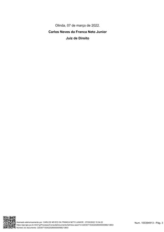 Olinda, 07 de março de 2022.
Carlos Neves da Franca Neto Junior
Juiz de Direito
Num. 100394913 - Pág. 3
Assinado eletronicamente por: CARLOS NEVES DA FRANCA NETO JUNIOR - 07/03/2022 15:34:22
https://pje.tjpe.jus.br:443/1g/Processo/ConsultaDocumento/listView.seam?x=22030715342202600000098213803
Número do documento: 22030715342202600000098213803
 