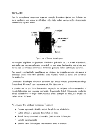 COFRAGEM
Esta é a operação que requer mais tempo na execução de qualquer tipo de obra de betão, por
que é a cofragem que garante a estabilidade até o betão ganhar a presa, sendo esta executada
de modo que seja fácil retirar.
Figura xxx – Sistema de cofragem
As cofragens de paredes são geralmente constituídas por tabuas de 25 a 30 mm de espessura,
sustentadas por travessas colocadas na vertical em toda altura da disposição das tabulas, que
por sua vez, são apoiados em travessas horizontais para uma melhor distribuição de forças.
Para garantir a verticalidade e estabilidade da estrutura, são colocadas escoras cujo número e
dimensões, assim como outros elementos acima referidos, variam de acordo com os valores
das solicitações.
Os tabuleiros de cofragens são unidos por arames de 4 mm de diâmetro que suporta um esforço
de tracção de 40kg/mm2 com espaçamento de 80 a 90cm entre si.
A pressão exercida pelo betão fresco contra as paredes da cofragem pode ser comparável a
pressão hidrostática que produziria um liquido de densidade de 2,4. Esta pressão e reduzida
devido a contribuição de força e atrito produzido entre a cofragem e o betao, e ao progressivo
endurecimento do betao.
As cofragens deve satisfazer os seguintes requisitos:
 Garantir a geometria definida (dentro das tolerâncias admissíveis)
 Definir a textura e qualidade da superfície do betão
 Resistir às acções durante a construção (com reduzida deformação)
 Garantir a estanqueidade
 Permitir a fácil descofragem sem introduzir danos na estrutura
 