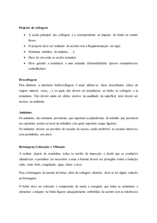 Projecto de cofragens
 A acção principal nas cofragens é a correspondente ao impulso do betão no estado
fresco
 O projecto deve ser realizado de acordo com a Regulamentação em vigor
 (Estrutura metálica, de madeira, …);
 Deve ter em conta as acções actuantes
 Deve garantir a resistência e uma reduzida deformabilidade (prever eventualmente
contraflechas).
Descofragem
Para diminuir a aderência betão/cofragem é usual utilizar-se óleos descofrantes (óleos de
origem mineral, ceras, ...), os quais não devem ser prejudiciais ao betão, às cofragens e às
armaduras. Não devem ainda ter efeitos nocivos na qualidade da superfície nem devem ser
nocivos ao ambiente.
Andaimes
Os andaimes são estruturas provisórias que suportam as plataformas de trabalho que permitem
aos operários aceder ao local de trabalhos (em geral suportam cargas ligeiras).
Os andaimes devem ser providos de escadas de acesso, sendo preferível as escadas interiores
com portinholas nos pisos.
Betonagem, Colocação e Vibração
A realizar depois de concluídas todas as tarefas de inspecção e desde que as condições
climatéricas o permitam (se necessário a zona a betonar deverá ser protegida contra a radiação
solar, vento forte, congelação, água, chuva e neve.
Para a betonagem de parede de betao, além da cofragem eficiente, deve-se ter algum cuidado
na betonagem.
O betão deve ser colocado e compactado de modo a assegurar que todas as armaduras e
elementos a integrar no betão fiquem adequadamente embebidas de acordo com as tolerâncias
 
