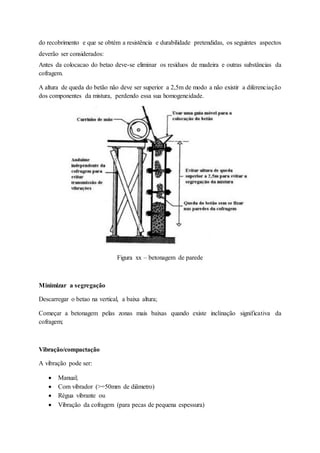 do recobrimento e que se obtém a resistência e durabilidade pretendidas, os seguintes aspectos
deverão ser considerados:
Antes da colocacao do betao deve-se eliminar os resíduos de madeira e outras substâncias da
cofragem.
A altura de queda do betão não deve ser superior a 2,5m de modo a não existir a diferenciação
dos componentes da mistura, perdendo essa sua homogeneidade.
Figura xx – betonagem de parede
Minimizar a segregação
Descarregar o betao na vertical, a baixa altura;
Começar a betonagem pelas zonas mais baixas quando existe inclinação significativa da
cofragem;
Vibração/compactação
A vibração pode ser:
 Manual;
 Com vibrador (>=50mm de diâmetro)
 Régua vibrante ou
 Vibração da cofragem (para pecas de pequena espessura)
 