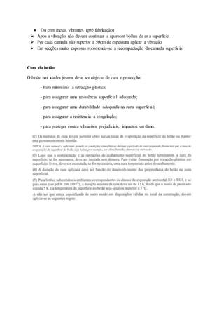  Ou com mesas vibrantes (pré-fabricação)
 Apos a vibração não devem continuar a aparecer bolhas de ar a superfície.
 Por cada camada não superior a 50cm de espessura aplicar a vibração
 Em secções muito espessas recomenda-se a recompactação da camada superficial
Cura do betão
O betão nas idades jovens deve ser objecto de cura e protecção:
- Para minimizar a retracção plástica;
- para assegurar uma resistência superficial adequada;
- para assegurar uma durabilidade adequada na zona superficial;
- para assegurar a resistência a congelação;
- para proteger contra vibrações prejudiciais, impactos ou dano.
 