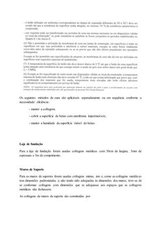 Os seguintes métodos de cura são aplicáveis separadamente ou em sequência conforme a
necessidade/ eficiência:
- manter a cofragem;
- cobrir a superfície de betao com membrana impermeáveis;
- manter a humidade da superfície visível do betao.
Laje de fundação
Para a laje de fundação foram usadas cofragens metálicas com 50cm de largura, 3mm de
espessura e 3m de comprimento.
Muros de Suporte
Para os muros de suportes foram usadas cofragens mistas, isto e, como as cofragens metálicas
tem dimensões padronizadas e, não tendo sido adequadas às dimensões dos muros, teve-se de
se conformar cofragens com dimensões que se adequasse aos espaços que as cofragens
metálicas não fechassem.
As cofragens de muros de suporte são constituídas por
 