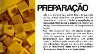 Esta é a primeira das quatro fases do processo
criativo. Busca identificar um problema em um
determinado contexto e inclui a compilação de
muitas das informações já disponíveis. Requer um
esforço consciente e voluntário de compreensão e
análise.
Aqui vale esclarecer que, em alguns casos, o
problema em si nem poderia ter sido identificado
como um problema, o que implica uma maior
complexidade para especificá-lo. Em outros
casos, o problema pode ser percebido mais como
uma dificuldade, desafio ou tarefa. Em qualquer
caso, o fundamental nesta fase é compreender
plenamente a situação e suas implicações.
PREPARAÇÃO
 