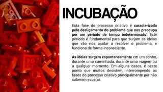 Esta fase do processo criativo é caracterizada
pelo desligamento do problema que nos preocupa
por um período de tempo indeterminado. Este
período é fundamental para que surjam as ideias
que vão nos ajudar a resolver o problema, e
funciona de forma inconsciente.
As ideias surgem espontaneamente em um sonho,
durante uma caminhada, durante uma viagem ou
a qualquer momento. Em alguns casos, é neste
ponto que muitos desistem, interrompendo as
fases do processo criativo principalmente por não
saberem esperar.
INCUBAÇÃO
 