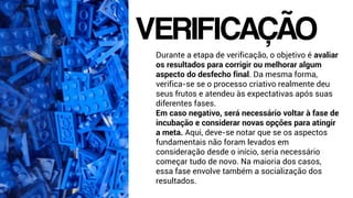 Durante a etapa de verificação, o objetivo é avaliar
os resultados para corrigir ou melhorar algum
aspecto do desfecho final. Da mesma forma,
verifica-se se o processo criativo realmente deu
seus frutos e atendeu às expectativas após suas
diferentes fases.
Em caso negativo, será necessário voltar à fase de
incubação e considerar novas opções para atingir
a meta. Aqui, deve-se notar que se os aspectos
fundamentais não foram levados em
consideração desde o início, seria necessário
começar tudo de novo. Na maioria dos casos,
essa fase envolve também a socialização dos
resultados.
VERIFICAÇÃO
 