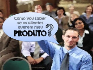 Como vou saber
se os clientes
querem meu
PRODUTO?
 
