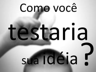 Como você
testaria
sua idéia
 
