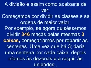 A divisão é assim como acabaste de ver. Começamos por dividir as classes e as ordens de maior valor. Por exemplo, se agora quiséssemos dividir  346  maçãs pelas mesmas  3 caixas ,  começaríamos por repartir as centenas. Uma vez que há 3; daria uma centena por cada caixa, depois iríamos às dezenas e a seguir às unidades . 