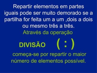 Repartir elementos em partes iguais pode ser muito demorado se a partilha for feita um a um ,dois a dois ou mesmo três a três. Através da operação   DIVISÃO  ( : )    começa-se por repartir o maior número de elementos possível. 