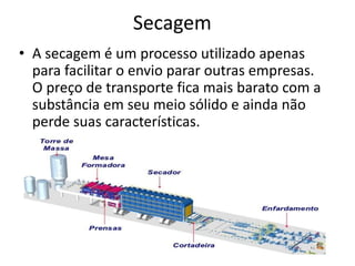 Secagem
• A secagem é um processo utilizado apenas
para facilitar o envio parar outras empresas.
O preço de transporte fica mais barato com a
substância em seu meio sólido e ainda não
perde suas características.
 