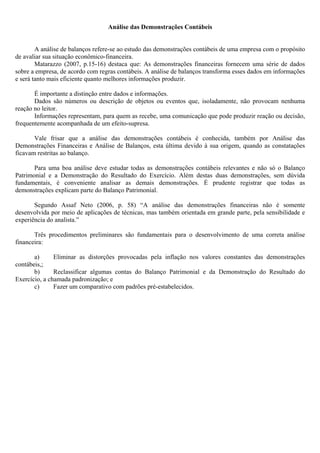 Análise das Demonstrações Contábeis


        A análise de balanços refere-se ao estudo das demonstrações contábeis de uma empresa com o propósito
de avaliar sua situação econômico-financeira.
        Matarazzo (2007, p.15-16) destaca que: As demonstrações financeiras fornecem uma série de dados
sobre a empresa, de acordo com regras contábeis. A análise de balanços transforma esses dados em informações
e será tanto mais eficiente quanto melhores informações produzir.

       É importante a distinção entre dados e informações.
       Dados são números ou descrição de objetos ou eventos que, isoladamente, não provocam nenhuma
reação no leitor.
       Informações representam, para quem as recebe, uma comunicação que pode produzir reação ou decisão,
frequentemente acompanhada de um efeito-supresa.

       Vale frisar que a análise das demonstrações contábeis é conhecida, também por Análise das
Demonstrações Financeiras e Análise de Balanços, esta última devido à sua origem, quando as constatações
ficavam restritas ao balanço.

       Para uma boa análise deve estudar todas as demonstrações contábeis relevantes e não só o Balanço
Patrimonial e a Demonstração do Resultado do Exercício. Além destas duas demonstrações, sem dúvida
fundamentais, é conveniente analisar as demais demonstrações. É prudente registrar que todas as
demonstrações explicam parte do Balanço Patrimonial.

       Segundo Assaf Neto (2006, p. 58) “A análise das demonstrações financeiras não é somente
desenvolvida por meio de aplicações de técnicas, mas também orientada em grande parte, pela sensibilidade e
experiência do analista.”

       Três procedimentos preliminares são fundamentais para o desenvolvimento de uma correta análise
financeira:

       a)      Eliminar as distorções provocadas pela inflação nos valores constantes das demonstrações
contábeis,;
       b)      Reclassificar algumas contas do Balanço Patrimonial e da Demonstração do Resultado do
Exercício, a chamada padronização; e
       c)      Fazer um comparativo com padrões pré-estabelecidos.
 