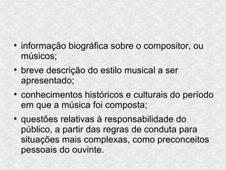 ●
informação biográfica sobre o compositor, ou
músicos;
●
breve descrição do estilo musical a ser
apresentado;
●
conhecimentos históricos e culturais do período
em que a música foi composta;
●
questões relativas à responsabilidade do
público, a partir das regras de conduta para
situações mais complexas, como preconceitos
pessoais do ouvinte.
 