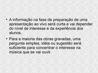 ●
A informação na fase de preparação de uma
apresentação ao vivo será curta e vai depender
do nível de interesse e da experiência dos
alunos.
●
Para a maioria das obras gravadas, uma
pergunta simples, idéia ou sugestão será
suficiente para concentrar o interesse na
música que se vai ouvir.
 