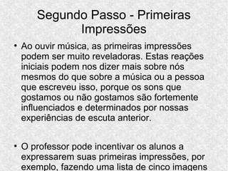 Segundo Passo - Primeiras
Impressões
●
Ao ouvir música, as primeiras impressões
podem ser muito reveladoras. Estas reações
iniciais podem nos dizer mais sobre nós
mesmos do que sobre a música ou a pessoa
que escreveu isso, porque os sons que
gostamos ou não gostamos são fortemente
influenciados e determinados por nossas
experiências de escuta anterior.
●
O professor pode incentivar os alunos a
expressarem suas primeiras impressões, por
exemplo, fazendo uma lista de cinco imagens
 