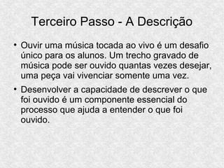 Terceiro Passo - A Descrição
●
Ouvir uma música tocada ao vivo é um desafio
único para os alunos. Um trecho gravado de
música pode ser ouvido quantas vezes desejar,
uma peça vai vivenciar somente uma vez.
●
Desenvolver a capacidade de descrever o que
foi ouvido é um componente essencial do
processo que ajuda a entender o que foi
ouvido.
 