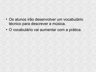 ●
Os alunos irão desenvolver um vocabulário
técnico para descrever a música.
●
O vocabulário vai aumentar com a prática.
 