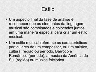 Estilo
●
Um aspecto final da fase de análise é
reconhecer que os elementos da linguagem
musical são combinados e colocados juntos
em uma maneira especial para criar um estilo
musical.
●
Um estilo musical refere-se às características
particulares de um compositor, ou um músico,
cultura, região ou período. Barroco e
Romântico (período), a música da América do
Sul (região) ou música folclórica.
 