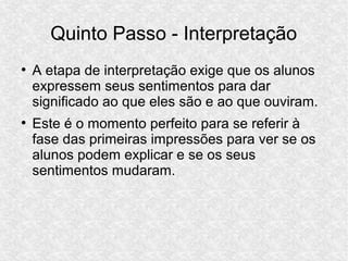 Quinto Passo - Interpretação
●
A etapa de interpretação exige que os alunos
expressem seus sentimentos para dar
significado ao que eles são e ao que ouviram.
●
Este é o momento perfeito para se referir à
fase das primeiras impressões para ver se os
alunos podem explicar e se os seus
sentimentos mudaram.
 