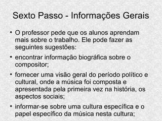 Sexto Passo - Informações Gerais
●
O professor pede que os alunos aprendam
mais sobre o trabalho. Ele pode fazer as
seguintes sugestões:
●
encontrar informação biográfica sobre o
compositor;
●
fornecer uma visão geral do período político e
cultural, onde a música foi composta e
apresentada pela primeira vez na história, os
aspectos sociais;
●
informar-se sobre uma cultura específica e o
papel específico da música nesta cultura;
 