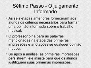Sétimo Passo - O julgamento
Informado
●
As seis etapas anteriores forneceram aos
alunos os critérios necessários para formar
uma opinião informada sobre o trabalho
musical.
●
O professor olha para as palavras
mencionadas na etapa das primeiras
impressões e anotações se qualquer opinião
mudou.
●
Se após a análise, as primeiras impressões
persistirem, ele insiste para que os alunos
justifiquem suas primeiras impressões.
 