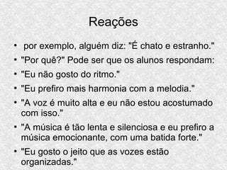 Reações
●
por exemplo, alguém diz: "É chato e estranho."
●
"Por quê?" Pode ser que os alunos respondam:
●
"Eu não gosto do ritmo."
●
"Eu prefiro mais harmonia com a melodia."
●
"A voz é muito alta e eu não estou acostumado
com isso."
●
"A música é tão lenta e silenciosa e eu prefiro a
música emocionante, com uma batida forte."
●
"Eu gosto o jeito que as vozes estão
organizadas."
 
